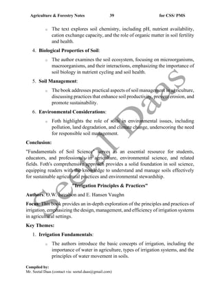 Agriculture & Forestry Notes 39 for CSS/ PMS
Compiled by:
Mr. Seetal Daas (contact via: seetal.daas@gmail.com)
o The text explores soil chemistry, including pH, nutrient availability,
cation exchange capacity, and the role of organic matter in soil fertility
and health.
4. Biological Properties of Soil:
o The author examines the soil ecosystem, focusing on microorganisms,
macroorganisms, and their interactions, emphasizing the importance of
soil biology in nutrient cycling and soil health.
5. Soil Management:
o The book addresses practical aspects of soil management in agriculture,
discussing practices that enhance soil productivity, prevent erosion, and
promote sustainability.
6. Environmental Considerations:
o Foth highlights the role of soils in environmental issues, including
pollution, land degradation, and climate change, underscoring the need
for responsible soil management.
Conclusion:
"Fundamentals of Soil Science" serves as an essential resource for students,
educators, and professionals in agriculture, environmental science, and related
fields. Foth's comprehensive approach provides a solid foundation in soil science,
equipping readers with the knowledge to understand and manage soils effectively
for sustainable agricultural practices and environmental stewardship.
"Irrigation Principles & Practices"
Authors: O.W. Isrealson and E. Hansen Vaughn
Focus: This book provides an in-depth exploration of the principles and practices of
irrigation, emphasizing the design, management, and efficiency of irrigation systems
in agricultural settings.
Key Themes:
1. Irrigation Fundamentals:
o The authors introduce the basic concepts of irrigation, including the
importance of water in agriculture, types of irrigation systems, and the
principles of water movement in soils.
 