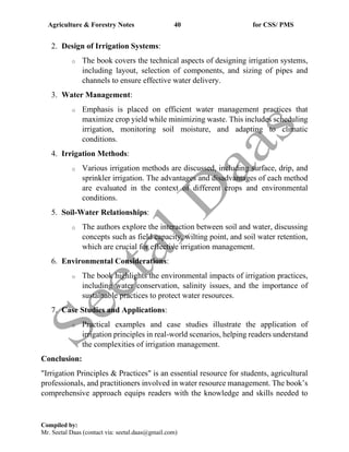 Agriculture & Forestry Notes 40 for CSS/ PMS
Compiled by:
Mr. Seetal Daas (contact via: seetal.daas@gmail.com)
2. Design of Irrigation Systems:
o The book covers the technical aspects of designing irrigation systems,
including layout, selection of components, and sizing of pipes and
channels to ensure effective water delivery.
3. Water Management:
o Emphasis is placed on efficient water management practices that
maximize crop yield while minimizing waste. This includes scheduling
irrigation, monitoring soil moisture, and adapting to climatic
conditions.
4. Irrigation Methods:
o Various irrigation methods are discussed, including surface, drip, and
sprinkler irrigation. The advantages and disadvantages of each method
are evaluated in the context of different crops and environmental
conditions.
5. Soil-Water Relationships:
o The authors explore the interaction between soil and water, discussing
concepts such as field capacity, wilting point, and soil water retention,
which are crucial for effective irrigation management.
6. Environmental Considerations:
o The book highlights the environmental impacts of irrigation practices,
including water conservation, salinity issues, and the importance of
sustainable practices to protect water resources.
7. Case Studies and Applications:
o Practical examples and case studies illustrate the application of
irrigation principles in real-world scenarios, helping readers understand
the complexities of irrigation management.
Conclusion:
"Irrigation Principles & Practices" is an essential resource for students, agricultural
professionals, and practitioners involved in water resource management. The book’s
comprehensive approach equips readers with the knowledge and skills needed to
 