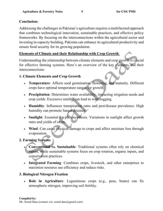 Agriculture & Forestry Notes 5 for CSS/ PMS
Compiled by:
Mr. Seetal Daas (contact via: seetal.daas@gmail.com)
Conclusion:
Addressing the challenges in Pakistan’s agriculture requires a multifaceted approach
that combines technological innovation, sustainable practices, and effective policy
frameworks. By focusing on the interconnections within the agricultural sector and
investing in capacity building, Pakistan can enhance its agricultural productivity and
ensure food security for its growing population.
Elements of Climate and their Relationship with Crop Growth:
Understanding the relationship between climate elements and crop growth is crucial
for effective farming systems. Here’s an overview of the key elements and their
interconnections:
1. Climate Elements and Crop Growth
• Temperature: Affects seed germination, flowering, and maturity. Different
crops have optimal temperature ranges for growth.
• Precipitation: Determines water availability, impacting irrigation needs and
crop yields. Excessive rainfall can lead to waterlogging.
• Humidity: Influences transpiration rates and pest/disease prevalence. High
humidity can promote fungal diseases.
• Sunlight: Essential for photosynthesis. Variations in sunlight affect growth
rates and yields of crops.
• Wind: Can cause physical damage to crops and affect moisture loss through
evaporation.
2. Farming Systems
• Conventional vs. Sustainable: Traditional systems often rely on chemical
inputs, while sustainable systems focus on crop rotation, organic inputs, and
conservation practices.
• Integrated Farming: Combines crops, livestock, and other enterprises to
maximize resource use efficiency and reduce risks.
3. Biological Nitrogen Fixation
• Role in Agriculture: Leguminous crops (e.g., peas, beans) can fix
atmospheric nitrogen, improving soil fertility.
 