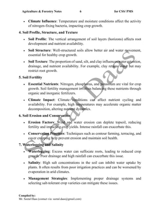 Agriculture & Forestry Notes 6 for CSS/ PMS
Compiled by:
Mr. Seetal Daas (contact via: seetal.daas@gmail.com)
• Climate Influence: Temperature and moisture conditions affect the activity
of nitrogen-fixing bacteria, impacting crop growth.
4. Soil Profile, Structure, and Texture
• Soil Profile: The vertical arrangement of soil layers (horizons) affects root
development and nutrient availability.
• Soil Structure: Well-structured soils allow better air and water movement,
essential for healthy crop growth.
• Soil Texture: The proportion of sand, silt, and clay influences water retention,
drainage, and nutrient availability. For example, clay retains water but may
restrict root growth.
5. Soil Fertility
• Essential Nutrients: Nitrogen, phosphorus, and potassium are vital for crop
growth. Soil fertility management involves balancing these nutrients through
organic and inorganic fertilizers.
• Climate Impact: Climate conditions can affect nutrient cycling and
availability. For example, high temperatures may accelerate organic matter
decomposition, altering nutrient dynamics.
6. Soil Erosion and Conservation
• Erosion Factors: Wind and water erosion can deplete topsoil, reducing
fertility and impacting crop yields. Intense rainfall can exacerbate this.
• Conservation Practices: Techniques such as contour farming, terracing, and
cover cropping help prevent erosion and maintain soil health.
7. Waterlogging and Salinity
• Waterlogging: Excess water can suffocate roots, leading to reduced crop
growth. Poor drainage and high rainfall can exacerbate this issue.
• Salinity: High salt concentrations in the soil can inhibit water uptake by
plants. It often results from poor irrigation practices and can be worsened by
evaporation in arid climates.
• Management Strategies: Implementing proper drainage systems and
selecting salt-tolerant crop varieties can mitigate these issues.
 