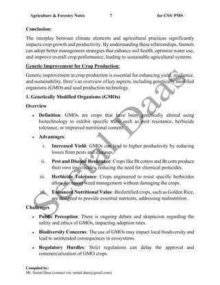 Agriculture & Forestry Notes 7 for CSS/ PMS
Compiled by:
Mr. Seetal Daas (contact via: seetal.daas@gmail.com)
Conclusion:
The interplay between climate elements and agricultural practices significantly
impacts crop growth and productivity. By understanding these relationships, farmers
can adopt better management strategies that enhance soil health, optimize water use,
and improve overall crop performance, leading to sustainable agricultural systems.
Genetic Improvement for Crop Production:
Genetic improvement in crop production is essential for enhancing yield, resilience,
and sustainability. Here’s an overview of key aspects, including genetically modified
organisms (GMO) and seed production technology.
1. Genetically Modified Organisms (GMOs)
Overview
• Definition: GMOs are crops that have been genetically altered using
biotechnology to exhibit specific traits such as pest resistance, herbicide
tolerance, or improved nutritional content.
• Advantages:
i. Increased Yield: GMOs can lead to higher productivity by reducing
losses from pests and diseases.
ii. Pest and Disease Resistance: Crops like Bt cotton and Bt corn produce
their own insecticides, reducing the need for chemical pesticides.
iii. Herbicide Tolerance: Crops engineered to resist specific herbicides
allow for easier weed management without damaging the crops.
iv. Enhanced Nutritional Value: Biofortified crops, such as Golden Rice,
are designed to provide essential nutrients, addressing malnutrition.
Challenges
• Public Perception: There is ongoing debate and skepticism regarding the
safety and ethics of GMOs, impacting adoption rates.
• Biodiversity Concerns: The use of GMOs may impact local biodiversity and
lead to unintended consequences in ecosystems.
• Regulatory Hurdles: Strict regulations can delay the approval and
commercialization of GMO crops.
 