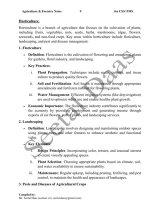 Agriculture & Forestry Notes 9 for CSS/ PMS
Compiled by:
Mr. Seetal Daas (contact via: seetal.daas@gmail.com)
Horticulture:
Horticulture is a branch of agriculture that focuses on the cultivation of plants,
including fruits, vegetables, nuts, seeds, herbs, mushrooms, algae, flowers,
seaweeds, and non-food crops. Key areas within horticulture include floriculture,
landscaping, and pest and disease management.
1. Floriculture
• Definition: Floriculture is the cultivation of flowering and ornamental plants
for gardens, floral industry, and landscaping.
• Key Practices:
i. Plant Propagation: Techniques include seeds, cuttings, and tissue
culture to produce quality flowers.
ii. Soil and Fertilization: Soil health is maintained through appropriate
amendments and fertilizers tailored for flowering plants.
iii. Water Management: Efficient irrigation systems (like drip irrigation)
are used to optimize water use and ensure healthy plant growth.
• Economic Importance: The floriculture industry contributes significantly to
the economy by providing employment and generating income through
exports of cut flowers, potted plants, and landscaping services.
2. Landscaping
• Definition: Landscaping involves designing and maintaining outdoor spaces
using plants, trees, and other features to enhance aesthetic and functional
value.
• Key Elements:
i. Design Principles: Incorporating color, texture, and seasonal interest
to create visually appealing spaces.
ii. Plant Selection: Choosing appropriate plants based on climate, soil,
and water availability to ensure sustainability.
iii. Maintenance: Regular upkeep, including pruning, fertilizing, and pest
control, to maintain the health and appearance of landscapes.
3. Pests and Diseases of Agricultural Crops
 