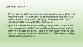 Introduction
• GIS has such valuable approaches in agricultural science and there is
massive potential for such areas as agricultural planning, attractive
implications for the future of managing of crop production and
increasing yields in line with other technology.
• Agricultural People are always looking at ways to best produce the
crops, manage soils while Preserving the environment and protect
them from disease and pests. There is an ongoing challenge to cope
with the changing climate and needs of today. GIS can play a vital part
in tackling these challenges.
 