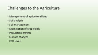 Challenges to the Agriculture
• Management of agricultural land
• Soil analysis
• Soil management
• Examination of crop yields
• Population growth
• Climate changes
• CO2 levels
 