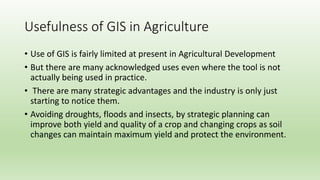 Usefulness of GIS in Agriculture
• Use of GIS is fairly limited at present in Agricultural Development
• But there are many acknowledged uses even where the tool is not
actually being used in practice.
• There are many strategic advantages and the industry is only just
starting to notice them.
• Avoiding droughts, floods and insects, by strategic planning can
improve both yield and quality of a crop and changing crops as soil
changes can maintain maximum yield and protect the environment.
 