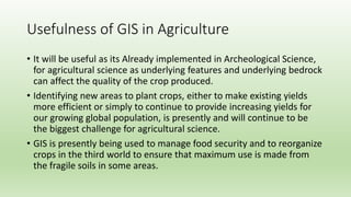 Usefulness of GIS in Agriculture
• It will be useful as its Already implemented in Archeological Science,
for agricultural science as underlying features and underlying bedrock
can affect the quality of the crop produced.
• Identifying new areas to plant crops, either to make existing yields
more efficient or simply to continue to provide increasing yields for
our growing global population, is presently and will continue to be
the biggest challenge for agricultural science.
• GIS is presently being used to manage food security and to reorganize
crops in the third world to ensure that maximum use is made from
the fragile soils in some areas.
 
