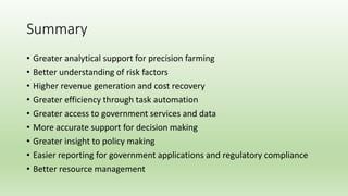 Summary
• Greater analytical support for precision farming
• Better understanding of risk factors
• Higher revenue generation and cost recovery
• Greater efficiency through task automation
• Greater access to government services and data
• More accurate support for decision making
• Greater insight to policy making
• Easier reporting for government applications and regulatory compliance
• Better resource management
 