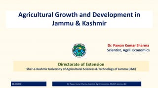 Agricultural Growth and Development in
Jammu & Kashmir
Dr. Pawan Kumar Sharma
Scientist, Agril. Economics
Directorate of Extension
Sher-e-Kashmir University of Agricultural Sciences & Technology of Jammu (J&K)
24-02-2018 Dr. Pawan Kumar Sharma, Scientist, Agril. Economics, SKUAST-Jammu, J&K
 