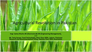 Agricultural Revolution in Pakistan
Engr. Saima Khuhro BE (Electronics)& MS (Engineering Management),
and
Mr. Tariq Sarwar, Food Technologist, Nasir Flour Mills, Lahore, Chairman
Research and Recommendations Wing, Pakistan Flour Mills Association

 