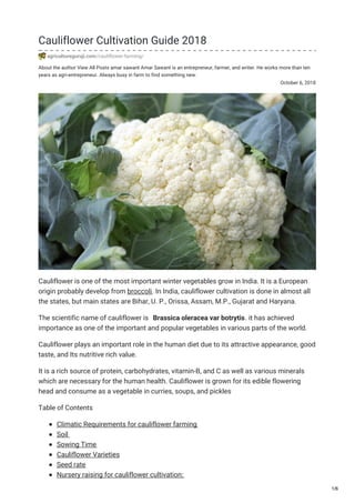 About the author View All Posts amar sawant Amar Sawant is an entrepreneur, farmer, and writer. He works more than ten
years as agri-entrepreneur. Always busy in farm to find something new.
October 6, 2018
Cauliflower Cultivation Guide 2018
agricultureguruji.com/cauliflower-farming/
Cauliflower is one of the most important winter vegetables grow in India. It is a European
origin probably develop from broccoli. In India, cauliflower cultivation is done in almost all
the states, but main states are Bihar, U. P., Orissa, Assam, M.P., Gujarat and Haryana.
The scientific name of cauliflower is Brassica oleracea var botrytis. it has achieved
importance as one of the important and popular vegetables in various parts of the world.
Cauliflower plays an important role in the human diet due to its attractive appearance, good
taste, and Its nutritive rich value.
It is a rich source of protein, carbohydrates, vitamin-B, and C as well as various minerals
which are necessary for the human health. Cauliflower is grown for its edible flowering
head and consume as a vegetable in curries, soups, and pickles
Table of Contents
Climatic Requirements for cauliflower farming
Soil
Sowing Time
Cauliflower Varieties
Seed rate
Nursery raising for cauliflower cultivation:
1/6
 