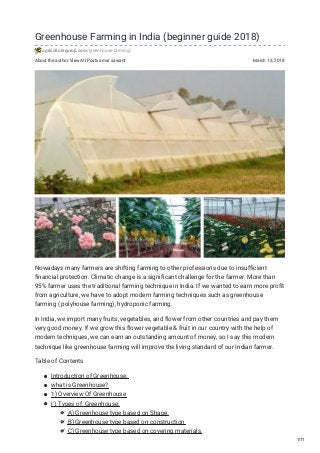 About the author View All Posts amar sawant March 13, 2018
Greenhouse Farming in India (beginner guide 2018)
agricultureguruji.com/greenhouse-farming/
Nowadays many farmers are shifting farming to other professions due to insufficient
financial protection. Climatic change is a significant challenge for the farmer. More than
95% farmer uses the traditional farming technique in India. If we wanted to earn more profit
from agriculture, we have to adopt modern farming techniques such as greenhouse
farming ( polyhouse farming), hydroponic farming.
In India, we import many fruits, vegetables, and flower from other countries and pay them
very good money. If we grow this flower vegetable & fruit in our country with the help of
modern techniques, we can earn an outstanding amount of money, so I say this modern
technique like greenhouse farming will improve the living standard of our Indian farmer.
Table of Contents
Introduction of Greenhouse:
what is Greenhouse?
1) Overview Of Greenhouse
I ) Types of Greenhouse:
A) Greenhouse type based on Shape
B) Greenhouse type based on construction
C) Greenhouse type based on covering materials
1/11
 