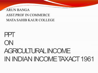 ARUN BANGA
ASST.PROF IN COMMERCE
MATA SAHIB KAUR COLLEGE
PPT
ON
AGRICULTURALINCOME
IN INDIANINCOMETAXACT1961
 