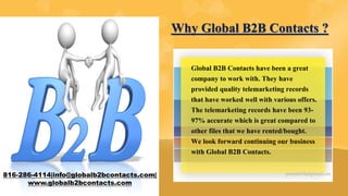 816-286-4114|info@globalb2bcontacts.com|
www.globalb2bcontacts.com
Why Global B2B Contacts ?
Global B2B Contacts have been a great
company to work with. They have
provided quality telemarketing records
that have worked well with various offers.
The telemarketing records have been 93-
97% accurate which is great compared to
other files that we have rented/bought.
We look forward continuing our business
with Global B2B Contacts.
 