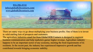 There are many ways to go about multiplying your business profits. One of them is to invest
in valid mailing lists of prospects and customers.
The agriculture industries email list from Global B2B Contacts is designed to augment
business communication and help marketers garner higher revenue. Agriculture industry
happens to be an important sector of any economy, meeting the food requirements of its
residents. In the recent past, the industry has experienced impressive growth and has
contributed towards bringing economic stability.
816-286-4114|
info@globalb2bcontacts.com|
www.globalb2bcontacts.com
 