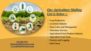  Crop Production
 Livestock Industry
 Farm Labor and Management
 Veterinary Services
 Agricultural Farm Products Industry
 Agriculture Fruit Farm
 Forestry and Logging
 Stud Farms
816-286-4114|
info@globalb2bcontacts.com|
www.globalb2bcontacts.com
Our Agriculture Mailing
List is below :-
 