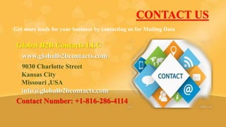 CONTACT US
Get more leads for your business by contacting us for Mailing Data
Global B2B Contacts LLC
www.globalb2bcontacts.com
9030 Charlotte Street
Kansas City
Missouri ,USA
info@globalb2bcontacts.com
Contact Number: +1-816-286-4114
 