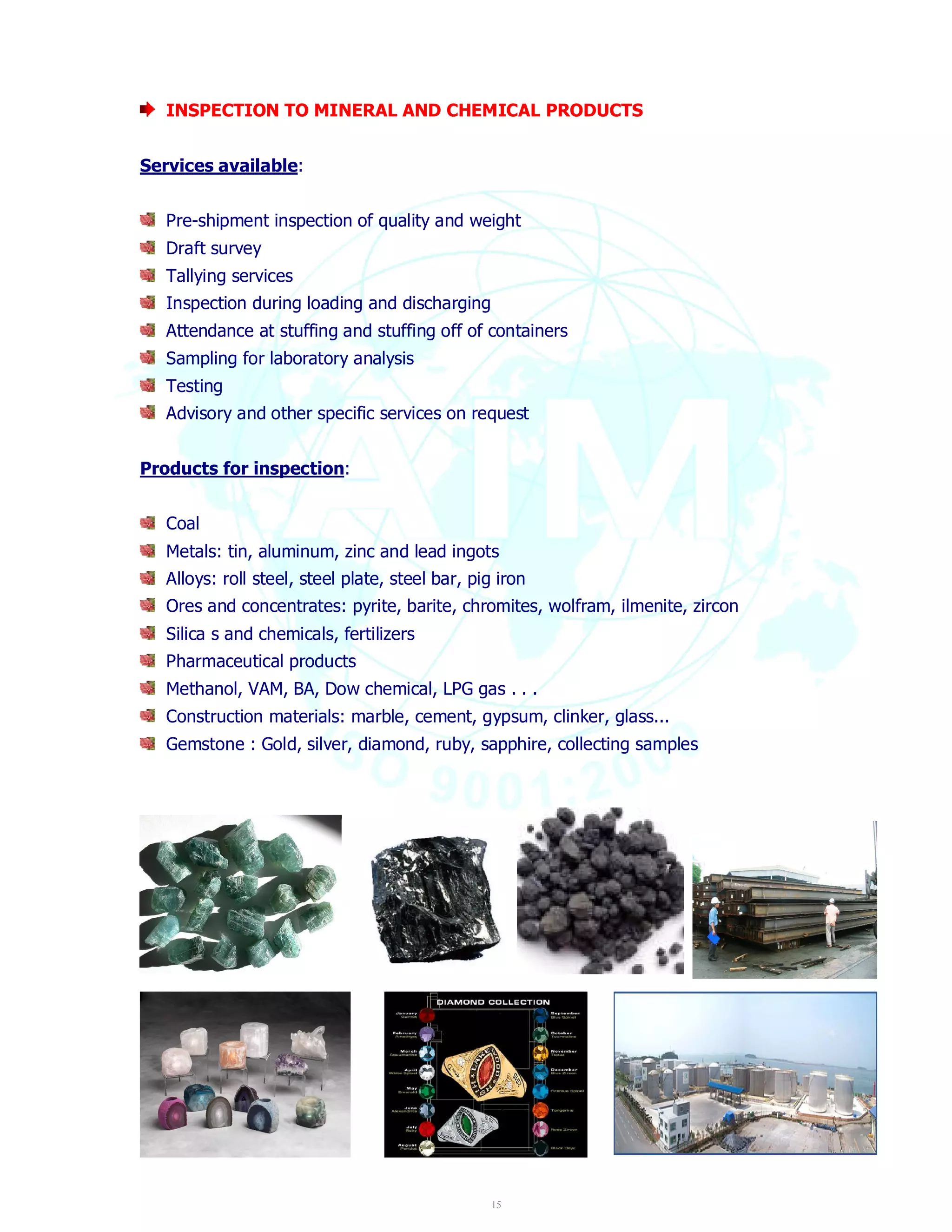 INSPECTION TO MINERAL AND CHEMICAL PRODUCTS 
15 
Services available: 
Pre-shipment inspection of quality and weight 
Draft survey 
Tallying services 
Inspection during loading and discharging 
Attendance at stuffing and stuffing off of containers 
Sampling for laboratory analysis 
Testing 
Advisory and other specific services on request 
Products for inspection: 
Coal 
Metals: tin, aluminum, zinc and lead ingots 
Alloys: roll steel, steel plate, steel bar, pig iron 
Ores and concentrates: pyrite, barite, chromites, wolfram, ilmenite, zircon 
Silica s and chemicals, fertilizers 
Pharmaceutical products 
Methanol, VAM, BA, Dow chemical, LPG gas . . . 
Construction materials: marble, cement, gypsum, clinker, glass... 
Gemstone : Gold, silver, diamond, ruby, sapphire, collecting samples 
 