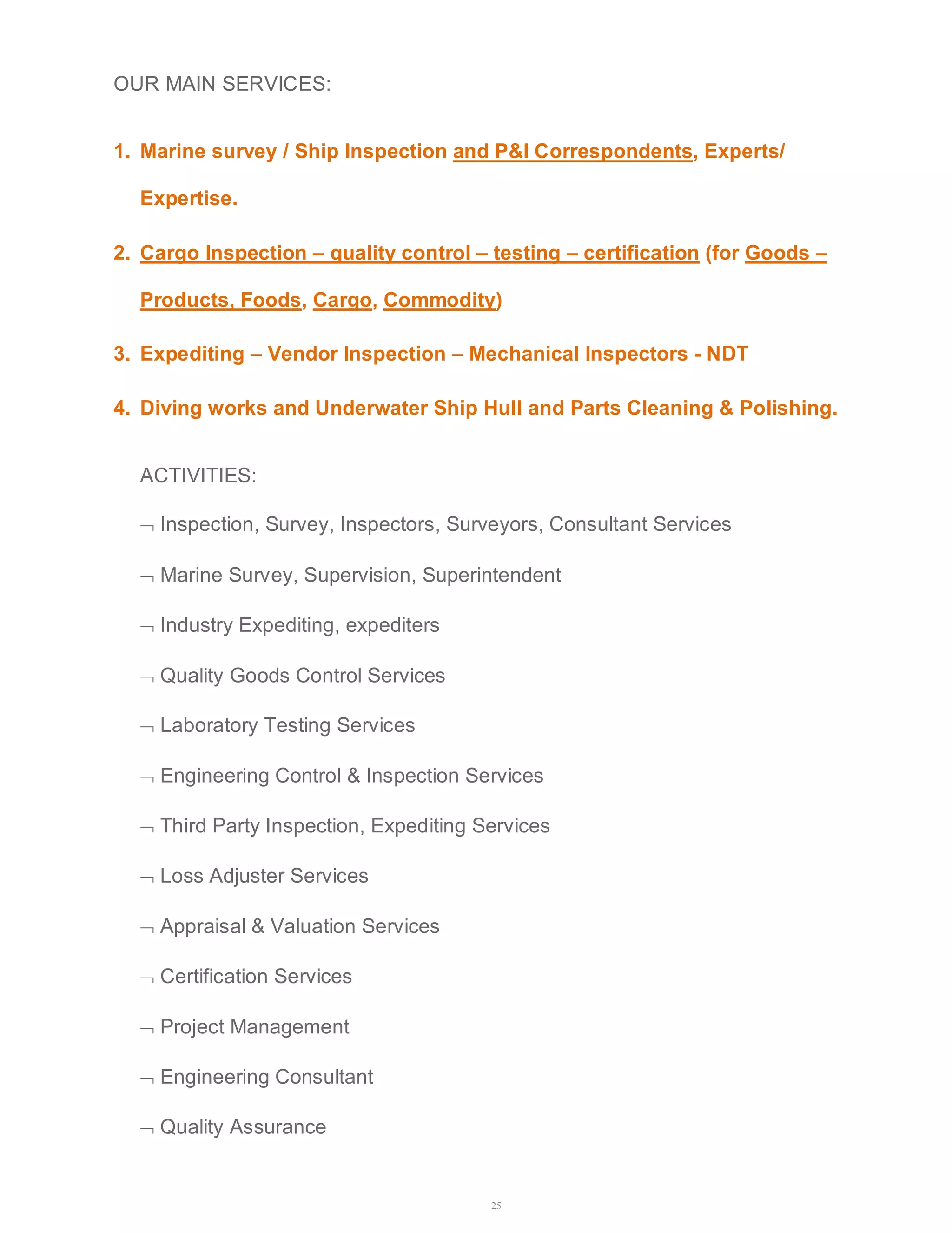 25 
OUR MAIN SERVICES: 
1. Marine survey / Ship Inspection and P&I Correspondents, Experts/ 
Expertise. 
2. Cargo Inspection – quality control – testing – certification (for Goods – 
Products, Foods, Cargo, Commodity) 
3. Expediting – Vendor Inspection – Mechanical Inspectors - NDT 
4. Diving works and Underwater Ship Hull and Parts Cleaning & Polishing. 
ACTIVITIES: 
 Inspection, Survey, Inspectors, Surveyors, Consultant Services 
 Marine Survey, Supervision, Superintendent 
 Industry Expediting, expediters 
 Quality Goods Control Services 
 Laboratory Testing Services 
 Engineering Control & Inspection Services 
 Third Party Inspection, Expediting Services 
 Loss Adjuster Services 
 Appraisal & Valuation Services 
 Certification Services 
 Project Management 
 Engineering Consultant 
 Quality Assurance 
 