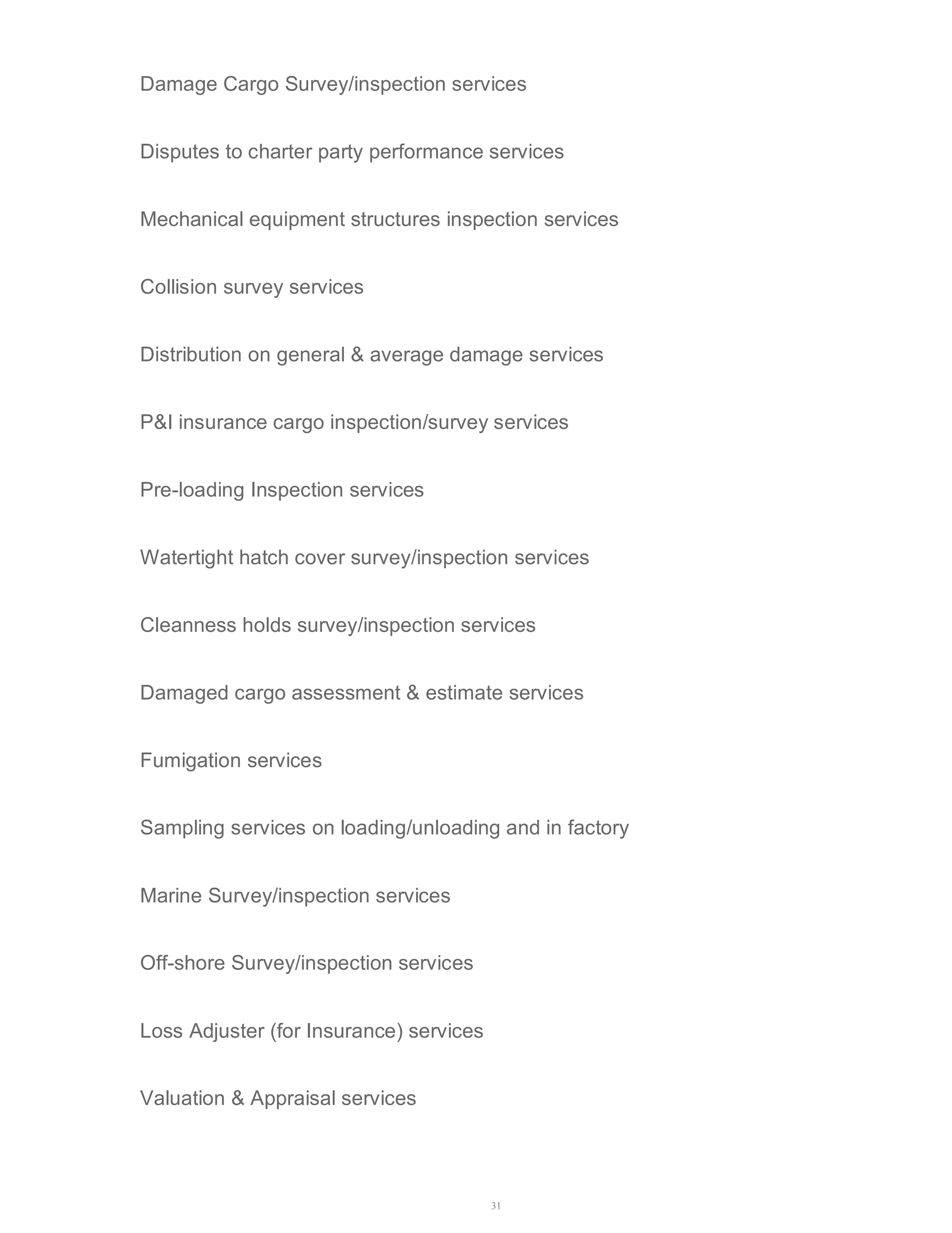 Damage Cargo Survey/inspection services 
Disputes to charter party performance services 
Mechanical equipment structures inspection services 
31 
Collision survey services 
Distribution on general & average damage services 
P&I insurance cargo inspection/survey services 
Pre-loading Inspection services 
Watertight hatch cover survey/inspection services 
Cleanness holds survey/inspection services 
Damaged cargo assessment & estimate services 
Fumigation services 
Sampling services on loading/unloading and in factory 
Marine Survey/inspection services 
Off-shore Survey/inspection services 
Loss Adjuster (for Insurance) services 
Valuation & Appraisal services 
 