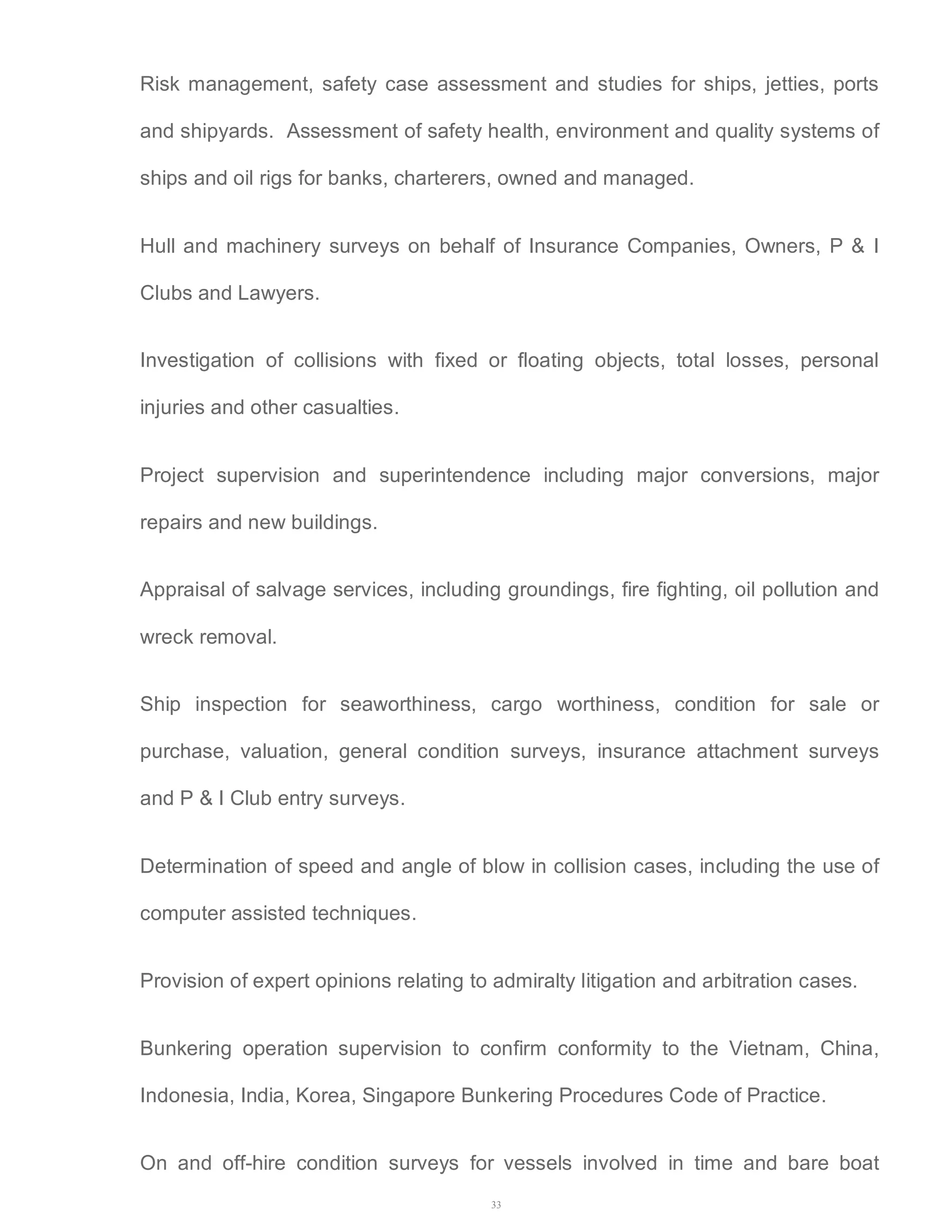 Risk management, safety case assessment and studies for ships, jetties, ports 
and shipyards. Assessment of safety health, environment and quality systems of 
ships and oil rigs for banks, charterers, owned and managed. 
Hull and machinery surveys on behalf of Insurance Companies, Owners, P & I 
Clubs and Lawyers. 
Investigation of collisions with fixed or floating objects, total losses, personal 
injuries and other casualties. 
Project supervision and superintendence including major conversions, major 
repairs and new buildings. 
Appraisal of salvage services, including groundings, fire fighting, oil pollution and 
wreck removal. 
Ship inspection for seaworthiness, cargo worthiness, condition for sale or 
purchase, valuation, general condition surveys, insurance attachment surveys 
and P & I Club entry surveys. 
Determination of speed and angle of blow in collision cases, including the use of 
computer assisted techniques. 
Provision of expert opinions relating to admiralty litigation and arbitration cases. 
Bunkering operation supervision to confirm conformity to the Vietnam, China, 
Indonesia, India, Korea, Singapore Bunkering Procedures Code of Practice. 
On and off-hire condition surveys for vessels involved in time and bare boat 
33 
 