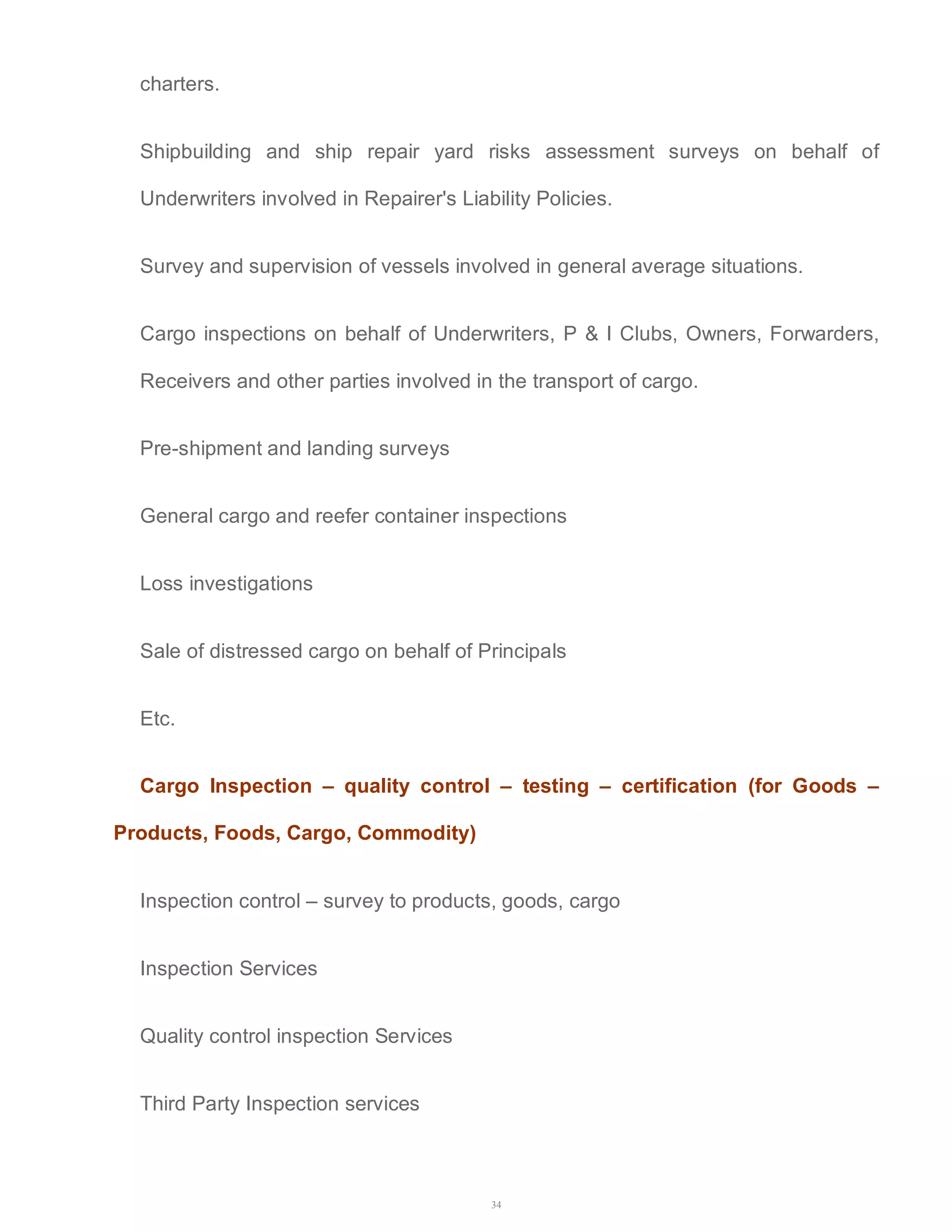 34 
charters. 
Shipbuilding and ship repair yard risks assessment surveys on behalf of 
Underwriters involved in Repairer's Liability Policies. 
Survey and supervision of vessels involved in general average situations. 
Cargo inspections on behalf of Underwriters, P & I Clubs, Owners, Forwarders, 
Receivers and other parties involved in the transport of cargo. 
Pre-shipment and landing surveys 
General cargo and reefer container inspections 
Loss investigations 
Sale of distressed cargo on behalf of Principals 
Etc. 
Cargo Inspection – quality control – testing – certification (for Goods – 
Products, Foods, Cargo, Commodity) 
Inspection control – survey to products, goods, cargo 
Inspection Services 
Quality control inspection Services 
Third Party Inspection services 
 