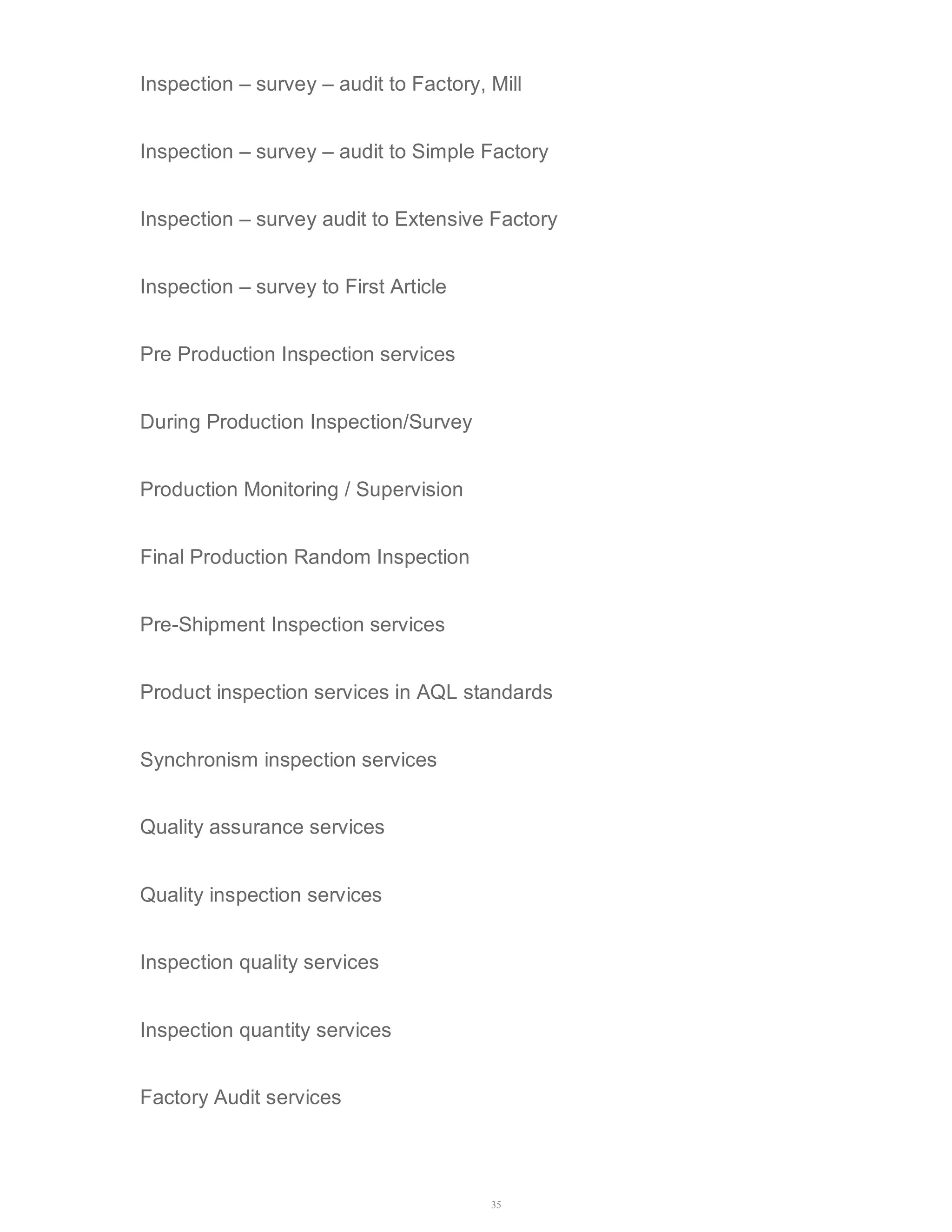 Inspection – survey – audit to Factory, Mill 
Inspection – survey – audit to Simple Factory 
Inspection – survey audit to Extensive Factory 
35 
Inspection – survey to First Article 
Pre Production Inspection services 
During Production Inspection/Survey 
Production Monitoring / Supervision 
Final Production Random Inspection 
Pre-Shipment Inspection services 
Product inspection services in AQL standards 
Synchronism inspection services 
Quality assurance services 
Quality inspection services 
Inspection quality services 
Inspection quantity services 
Factory Audit services 
 