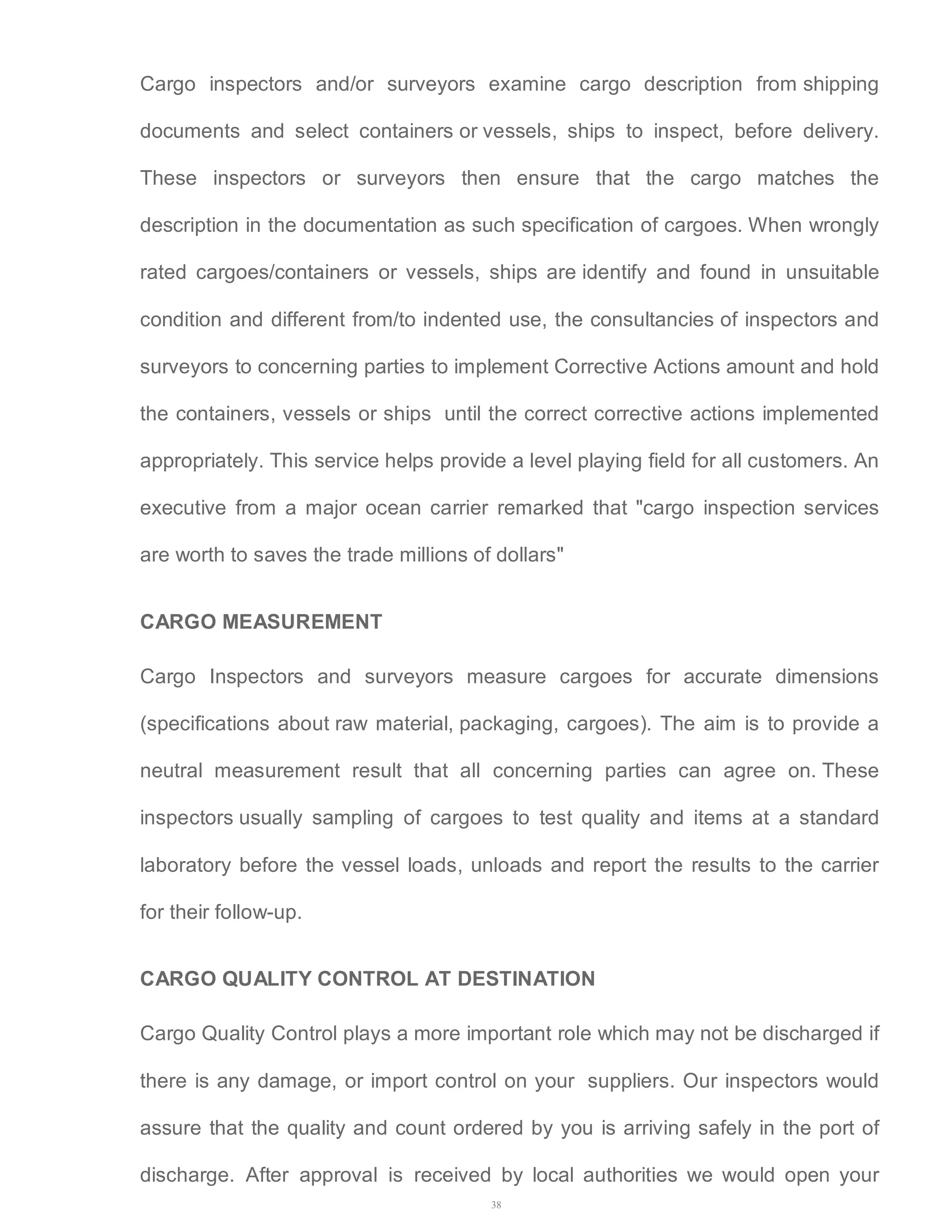 Cargo inspectors and/or surveyors examine cargo description from shipping 
documents and select containers or vessels, ships to inspect, before delivery. 
These inspectors or surveyors then ensure that the cargo matches the 
description in the documentation as such specification of cargoes. When wrongly 
rated cargoes/containers or vessels, ships are identify and found in unsuitable 
condition and different from/to indented use, the consultancies of inspectors and 
surveyors to concerning parties to implement Corrective Actions amount and hold 
the containers, vessels or ships until the correct corrective actions implemented 
appropriately. This service helps provide a level playing field for all customers. An 
executive from a major ocean carrier remarked that "cargo inspection services 
are worth to saves the trade millions of dollars" 
CARGO MEASUREMENT 
Cargo Inspectors and surveyors measure cargoes for accurate dimensions 
(specifications about raw material, packaging, cargoes). The aim is to provide a 
neutral measurement result that all concerning parties can agree on. These 
inspectors usually sampling of cargoes to test quality and items at a standard 
laboratory before the vessel loads, unloads and report the results to the carrier 
for their follow-up. 
CARGO QUALITY CONTROL AT DESTINATION 
Cargo Quality Control plays a more important role which may not be discharged if 
there is any damage, or import control on your suppliers. Our inspectors would 
assure that the quality and count ordered by you is arriving safely in the port of 
discharge. After approval is received by local authorities we would open your 
38 
 