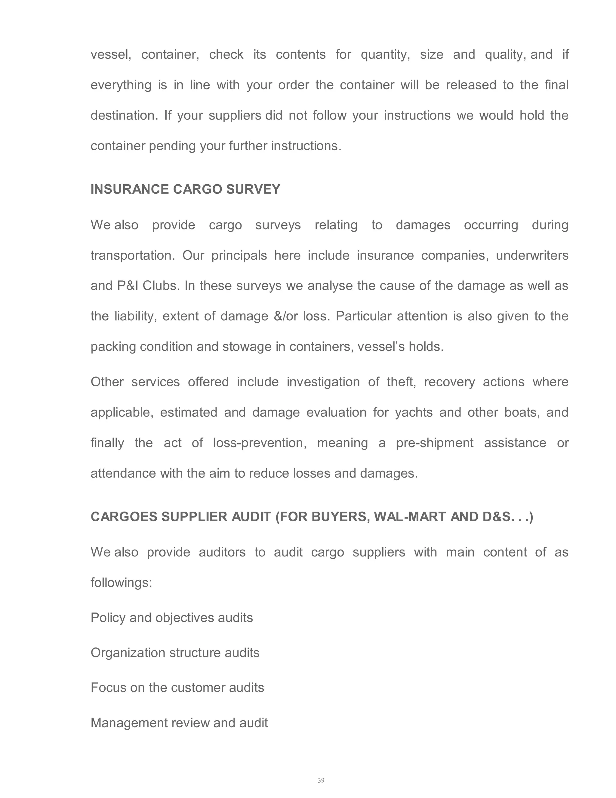 vessel, container, check its contents for quantity, size and quality, and if 
everything is in line with your order the container will be released to the final 
destination. If your suppliers did not follow your instructions we would hold the 
container pending your further instructions. 
INSURANCE CARGO SURVEY 
We also provide cargo surveys relating to damages occurring during 
transportation. Our principals here include insurance companies, underwriters 
and P&I Clubs. In these surveys we analyse the cause of the damage as well as 
the liability, extent of damage &/or loss. Particular attention is also given to the 
packing condition and stowage in containers, vessel’s holds. 
Other services offered include investigation of theft, recovery actions where 
applicable, estimated and damage evaluation for yachts and other boats, and 
finally the act of loss-prevention, meaning a pre-shipment assistance or 
attendance with the aim to reduce losses and damages. 
CARGOES SUPPLIER AUDIT (FOR BUYERS, WAL-MART AND D&S. . .) 
We also provide auditors to audit cargo suppliers with main content of as 
followings: 
39 
Policy and objectives audits 
Organization structure audits 
Focus on the customer audits 
Management review and audit 
 