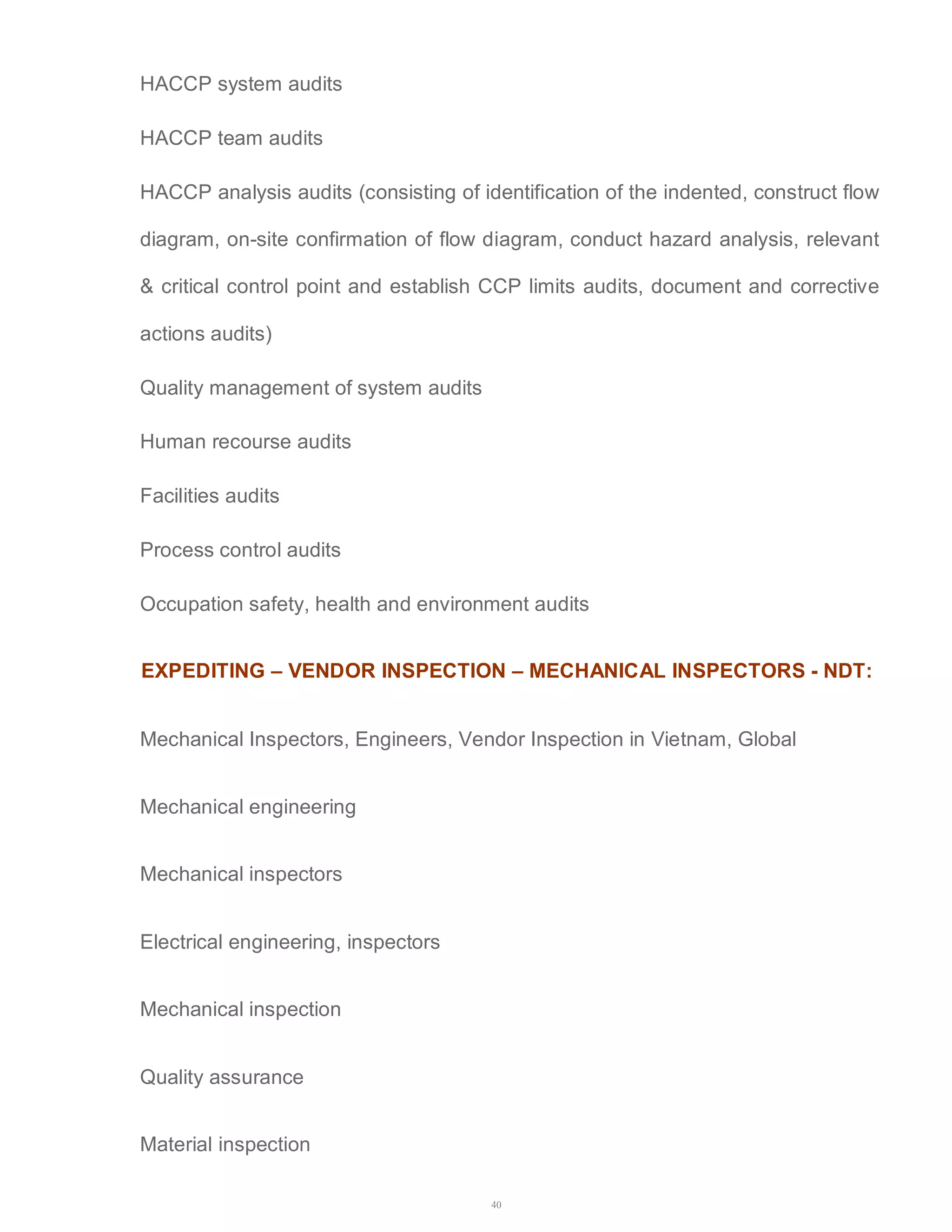 40 
HACCP system audits 
HACCP team audits 
HACCP analysis audits (consisting of identification of the indented, construct flow 
diagram, on-site confirmation of flow diagram, conduct hazard analysis, relevant 
& critical control point and establish CCP limits audits, document and corrective 
actions audits) 
Quality management of system audits 
Human recourse audits 
Facilities audits 
Process control audits 
Occupation safety, health and environment audits 
EXPEDITING – VENDOR INSPECTION – MECHANICAL INSPECTORS - NDT: 
Mechanical Inspectors, Engineers, Vendor Inspection in Vietnam, Global 
Mechanical engineering 
Mechanical inspectors 
Electrical engineering, inspectors 
Mechanical inspection 
Quality assurance 
Material inspection 
 