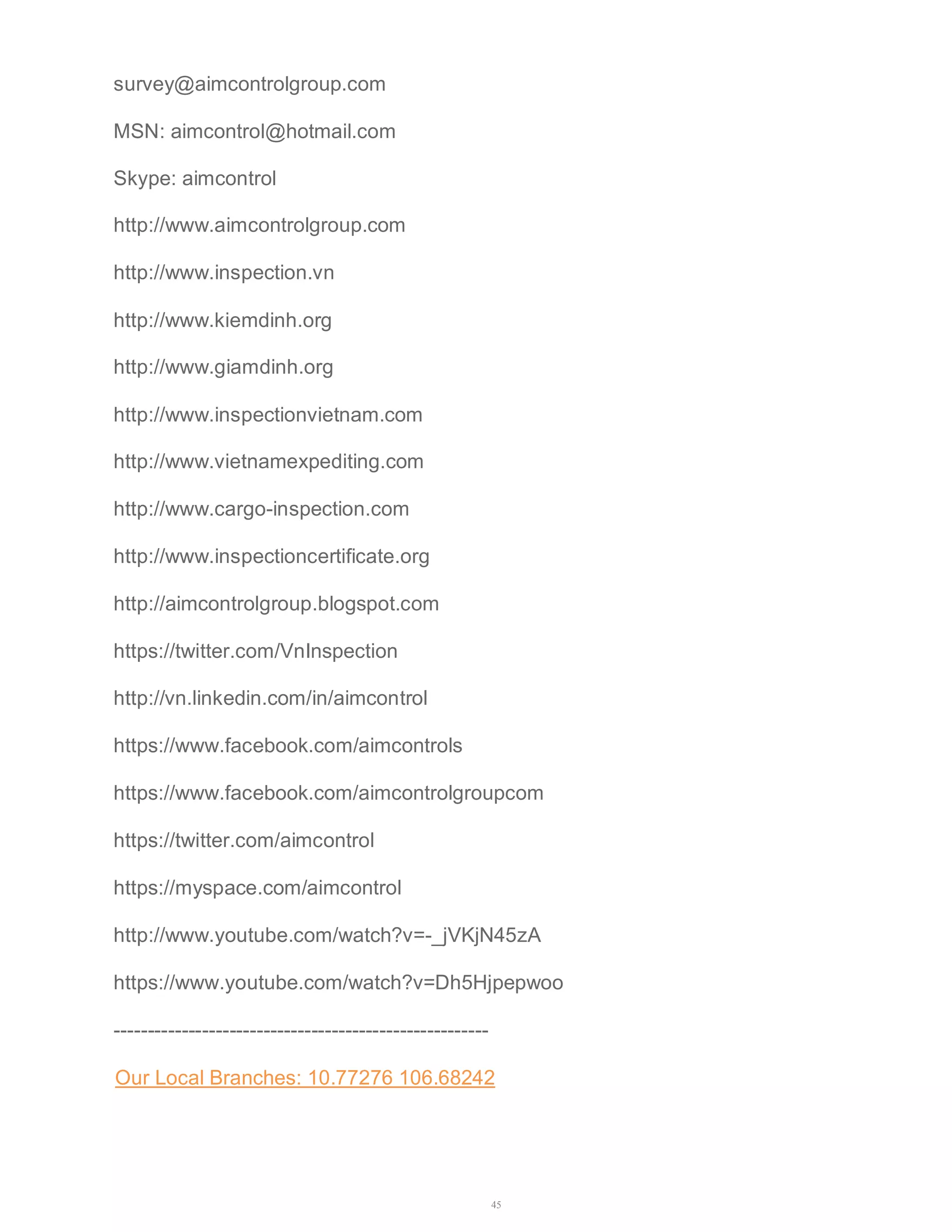 survey@aimcontrolgroup.com 
MSN: aimcontrol@hotmail.com 
Skype: aimcontrol 
http://www.aimcontrolgroup.com 
http://www.inspection.vn 
http://www.kiemdinh.org 
http://www.giamdinh.org 
http://www.inspectionvietnam.com 
http://www.vietnamexpediting.com 
http://www.cargo-inspection.com 
http://www.inspectioncertificate.org 
http://aimcontrolgroup.blogspot.com 
https://twitter.com/VnInspection 
http://vn.linkedin.com/in/aimcontrol 
https://www.facebook.com/aimcontrols 
https://www.facebook.com/aimcontrolgroupcom 
https://twitter.com/aimcontrol 
https://myspace.com/aimcontrol 
http://www.youtube.com/watch?v=-_jVKjN45zA 
https://www.youtube.com/watch?v=Dh5Hjpepwoo 
------------------------------------------------------- 
Our Local Branches: 10.77276 106.68242 
45 
 