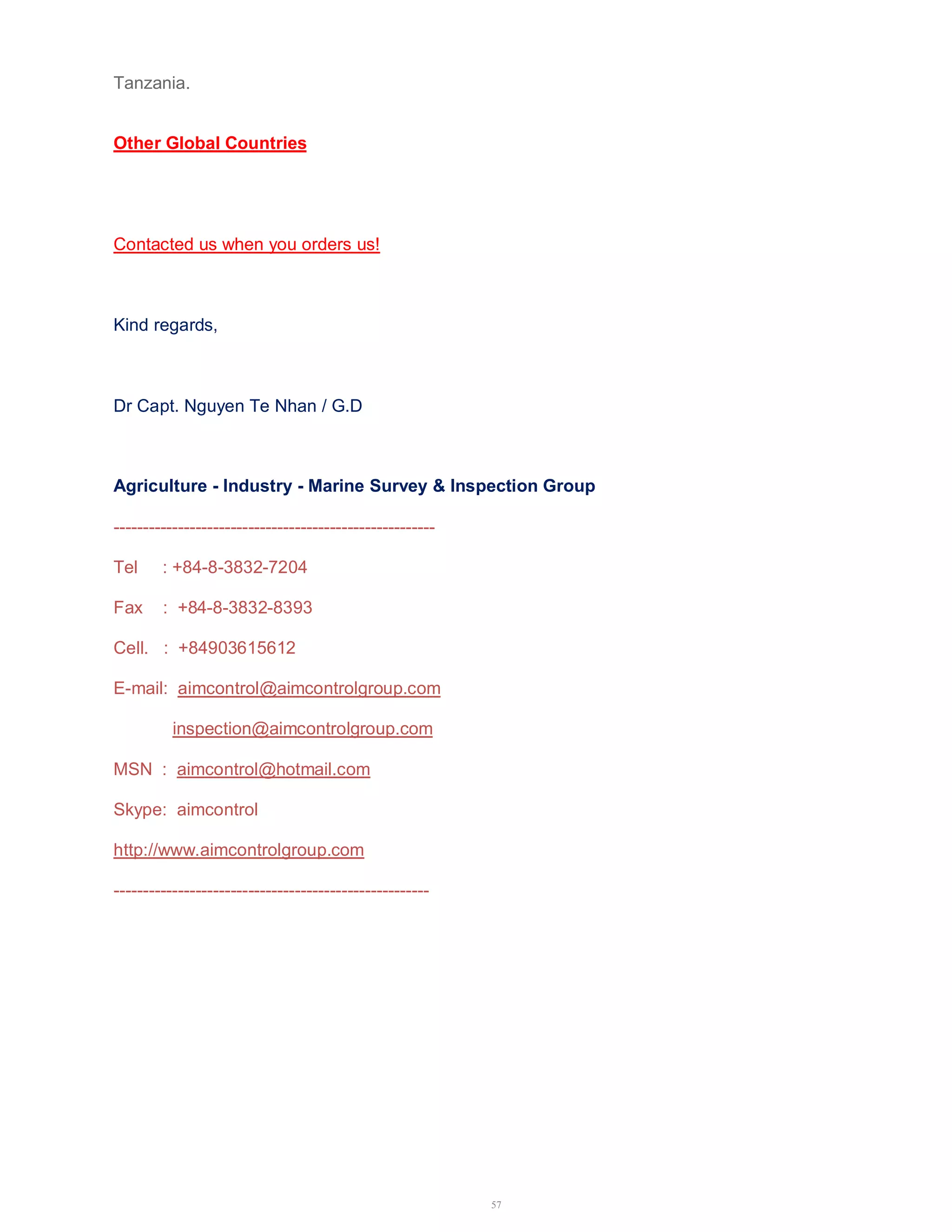 57 
Tanzania. 
Other Global Countries 
Contacted us when you orders us! 
Kind regards, 
Dr Capt. Nguyen Te Nhan / G.D 
Agriculture - Industry - Marine Survey & Inspection Group 
------------------------------------------------------- 
Tel : +84-8-3832-7204 
Fax : +84-8-3832-8393 
Cell. : +84903615612 
E-mail: aimcontrol@aimcontrolgroup.com 
inspection@aimcontrolgroup.com 
MSN : aimcontrol@hotmail.com 
Skype: aimcontrol 
http://www.aimcontrolgroup.com 
------------------------------------------------------ 
