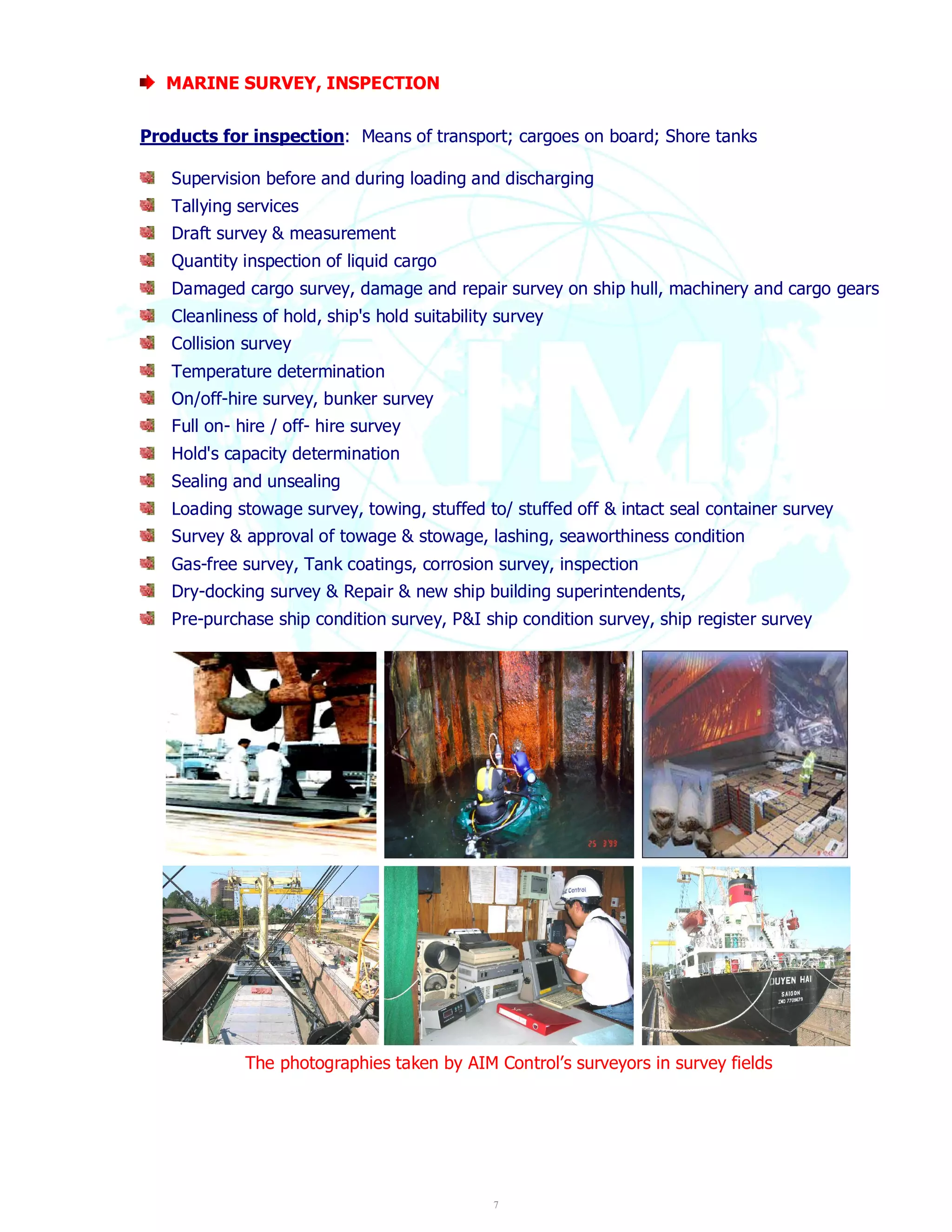 7 
MARINE SURVEY, INSPECTION 
Products for inspection: Means of transport; cargoes on board; Shore tanks 
Supervision before and during loading and discharging 
Tallying services 
Draft survey & measurement 
Quantity inspection of liquid cargo 
Damaged cargo survey, damage and repair survey on ship hull, machinery and cargo gears 
Cleanliness of hold, ship's hold suitability survey 
Collision survey 
Temperature determination 
On/off-hire survey, bunker survey 
Full on- hire / off- hire survey 
Hold's capacity determination 
Sealing and unsealing 
Loading stowage survey, towing, stuffed to/ stuffed off & intact seal container survey 
Survey & approval of towage & stowage, lashing, seaworthiness condition 
Gas-free survey, Tank coatings, corrosion survey, inspection 
Dry-docking survey & Repair & new ship building superintendents, 
Pre-purchase ship condition survey, P&I ship condition survey, ship register survey 
The photographies taken by AIM Control’s surveyors in survey fields 
 