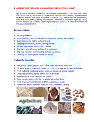 AGRICULTURE PRODUCTS AND FOODSTUFFS INSPECTION, SURVEY 
Our group is company members of the following organizations: Grain and Feed Trade 
Association (GAFTA), Federation of Oil Seeds and Fats Association (FOSFA), Malaysian Palm 
Oil Board (MPOB), The Sugar Association of London (SAL), Department of Environment, 
Food and Rural Affairs (DEFRA), International Federation of Inspection Agencies (IFIA), 
Servicio Nacional de Sanidad y Calidad Agroalimentaria (SENASA) & International Fertiliser 
Industry Association (IFA) 
10 
Services available: 
lncoming inspection 
lnspection during production ( quality and quantity, packing and marking) 
Supervision during loading and discharging 
Sampling for laboratory analysis, tallying services 
Testing: organoleptic, visual physic, chemical 
Attendance at stuffing and stuffing off of containers 
Ship hold inspection before loading, draft survey, sealing 
Advisory and other specific services on request 
Products for inspection: 
Rice, maize, tapioca, pepper; bean: coffee bean, soya-bean, green bean 
Oil seeds: sesame, groundnut, cashew nut, tobacco, alcohol, spirits, beer, soft drinks 
Fresh fruits and vegetables, spices: whole and powdered, canned products 
Dried products: fruits, spices, animal and sea products 
Salted products: fruits, meat and sea products 
Sugar, candies, cakes, milk, dairy products, salt, animal feeds 
Fresh flowers, ornamental plant and fish, Livestock and poultry 
Feather and downs, preserved hides and skins, Jute fibber, jute bag 
 