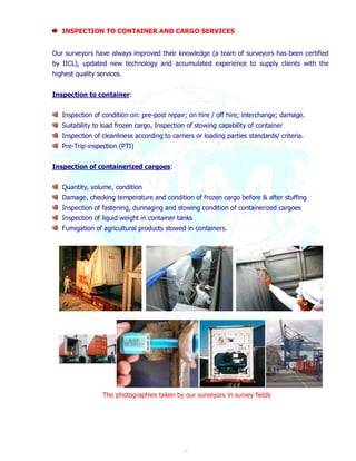 INSPECTION TO CONTAINER AND CARGO SERVICES 
Our surveyors have always improved their knowledge (a team of surveyors has been certified 
by IICL), updated new technology and accumulated experience to supply clients with the 
highest quality services. 
11 
Inspection to container: 
Inspection of condition on: pre-post repair; on hire / off hire; interchange; damage. 
Suitability to load frozen cargo, Inspection of stowing capability of container 
Inspection of cleanliness according to carriers or loading parties standards/ criteria. 
Pre-Trip-inspection (PTI) 
Inspection of containerized cargoes: 
Quantity, volume, condition 
Damage, checking temperature and condition of frozen cargo before & after stuffing 
Inspection of fastening, dunnaging and stowing condition of containerized cargoes 
Inspection of liquid weight in container tanks 
Fumigation of agricultural products stowed in containers. 
The photographies taken by our surveyors in survey fields 
 