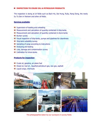 INSPECTION TO CRUDE OIL & PETROLEUM PRODUCTS 
The inspection is doing at oil fields such as Bach Ho, Dai Hung, Ruby, Rang Dong, the newly 
Su Tu Den in Vietnam and other oil fields. 
13 
Services available: 
Supervision of loading and unloading 
Measurement and calculation of quantity contained in ship-tanks 
Measurement and calculation of quantity contained in shore-tanks 
Bunker survey 
Visual inspection of ship-tanks, pumps and pipelines for cleanliness 
Ship-tank suitability survey 
Sampling of cargo according to instructions 
Analyzing and testing 
Loss, damage and contamination survey 
Calibration for shore-tanks 
Products for inspection: 
Crude oil, gasoline, air plane fuel 
Diesel oil, fuel oil , liquefied petroleum gas, raw gas, asphalt 
Liquid cargo, chemicals 
The photographies taken by our surveyors in survey fields 
 