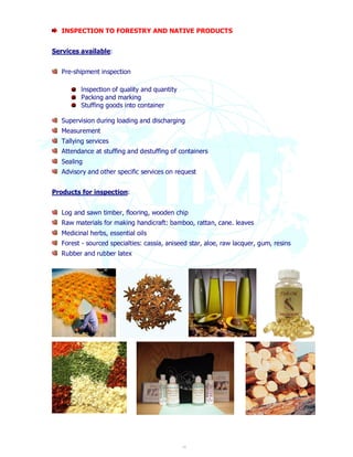 INSPECTION TO FORESTRY AND NATIVE PRODUCTS 
14 
Services available: 
Pre-shipment inspection 
lnspection of quality and quantity 
Packing and marking 
Stuffing goods into container 
Supervision during loading and discharging 
Measurement 
Tallying services 
Attendance at stuffing and destuffing of containers 
Sealing 
Advisory and other specific services on request 
Products for inspection: 
Log and sawn timber, flooring, wooden chip 
Raw materials for making handicraft: bamboo, rattan, cane. leaves 
Medicinal herbs, essential oils 
Forest - sourced specialties: cassia, aniseed star, aloe, raw lacquer, gum, resins 
Rubber and rubber latex 
 