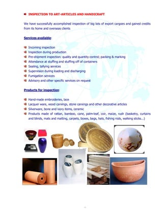 INSPECTION TO ART-ARTICLES AND HANDICRAFT 
We have successfully accomplished inspection of big lots of export cargoes and gained credits 
from its home and overseas clients 
16 
Services available: 
Incoming inspection 
lnspection during production 
Pre-shipment inspection: quality and quantity control; packing & marking 
Attendance at stuffing and stuffing off of containers 
Sealing, tallying services 
Supervision during loading and discharging 
Fumigation services 
Advisory and other specific services on request 
Products for inspection: 
Hand-made embroideries, lace 
Lacquer ware, wood carvings, stone carvings and other decorative articles 
Silverware, bone and ivory items, ceramic 
Products made of rattan, bamboo, cane, palm-leaf, coir, maize, rush (basketry, curtains 
and blinds, mats and matting, carpets, boxes, bags, hats, fishing rods, walking sticks...) 
 