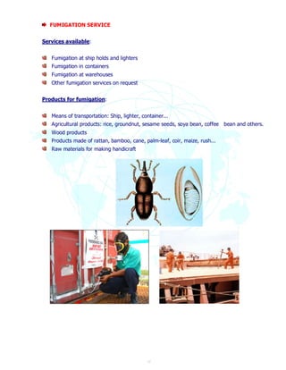 17 
FUMIGATION SERVICE 
Services available: 
Fumigation at ship holds and lighters 
Fumigation in containers 
Fumigation at warehouses 
Other fumigation services on request 
Products for fumigation: 
Means of transportation: Ship, lighter, container... 
Agricultural products: rice, groundnut, sesame seeds, soya bean, coffee bean and others. 
Wood products 
Products made of rattan, bamboo, cane, palm-leaf, coir, maize, rush... 
Raw materials for making handicraft 
 