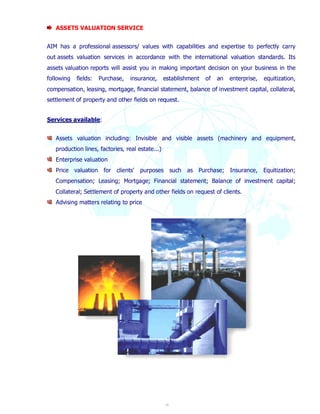 18 
ASSETS VALUATION SERVICE 
AIM has a professional assessors/ values with capabilities and expertise to perfectly carry 
out assets valuation services in accordance with the international valuation standards. Its 
assets valuation reports will assist you in making important decision on your business in the 
following fields: Purchase, insurance, establishment of an enterprise, equitization, 
compensation, leasing, mortgage, financial statement, balance of investment capital, collateral, 
settlement of property and other fields on request. 
Services available: 
Assets valuation including: Invisible and visible assets (machinery and equipment, 
production lines, factories, real estate...) 
Enterprise valuation 
Price valuation for clients' purposes such as Purchase; Insurance, Equitization; 
Compensation; Leasing; Mortgage; Financial statement; Balance of investment capital; 
Collateral; Settlement of property and other fields on request of clients. 
Advising matters relating to price 
 