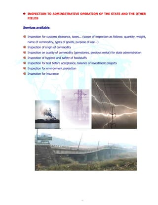 INSPECTION TO ADMINISTRATIVE OPERATION OF THE STATE AND THE OTHER 
FIELDS 
19 
Services available: 
Inspection for customs clearance, taxes... (scope of inspection as follows: quantity, weight, 
name of commodity, types of goods, purpose of use...) 
Inspection of origin of commodity 
Inspection on quality of commodity (gemstones, precious metal) for state administration 
Inspection of hygiene and safety of foodstuffs 
Inspection for test before acceptance, balance of investment projects 
Inspection for environment protection 
Inspection for insurance 
 
