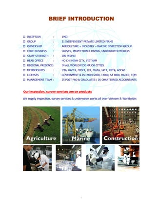 BRIEF INTRODUCTION 
 INCEPTION : 1993 
 GROUP : 21 INDEPENDENT PRIVATE LIMITED FIRMS 
 OWNERSHIP : AGRICULTURE – INDUSTRY – MARINE INSPECTION GROUP. 
 CORE BUSINESS : SURVEY, INSPECTION & DIVING, UNDERWATER WORLKS 
 STAFF STRENGTH : 200 PEOPLE 
 HEAD OFFICE : HO CHI MINH CITY, VIETNAM 
 REGIONAL PRESENCE: IN ALL WORLDWIDE MAJOR CITIES 
 MEMBERSHIPS : IFIA, GAFTA, FOSFA, ICA, FIATA, IATA, PIFFA, ACCAP 
 LICENSES : GOVERNMENT & ISO 9001:2000, 14000, SA 8000, HACCP, TQM 
 MANAGEMENT TEAM : 25 POST PhD & GRADUATES / 05 CHARTERRED ACCOUNTANTS 
Our inspection, survey services are on products 
We supply inspection, survey services & underwater works all over Vietnam & Worldwide: 
2 
 