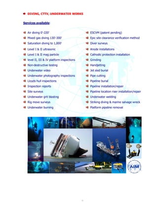 DIVING, CTTV, UNDERWATER WORKS 
20 
Services available: 
Air diving 0'-220' 
Mixed gas diving 130'-300' 
Saturation diving to 1,000' 
ESCVM (patent pending) 
Epic site clearance verification method 
Diver surveys 
Level I & II ultrasonic 
Level I & II mag particle 
level II, III & IV platform inspections 
Non-destructive testing 
Underwater video 
Underwater photography inspections 
Lloyds hull inspections 
Inspection reports 
Site surveys 
Underwater grit blasting 
Rig move surveys 
Underwater burning 
Anode installations 
Cathodic protection installation 
Grinding 
Handjetting 
Jet sled burial 
Pipe cutting 
Pipeline burial 
Pipeline installation/repair 
Pipeline location riser installation/repair 
Underwater welding 
Striking diving & marine salvage wreck 
Platform pipeline removal 
 