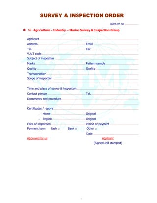SURVEY & INSPECTION ORDER 
21 
Client ref. No. ......................................... 
To: Agriculture – Industry – Marine Survey & Inspection Group 
Applicant .............................................................................................................................................................................................................................................................................................. 
Address........................................................................................................................................... Email ................................................................................................................................... 
Tel. .......................................................................................................................................................... Fax .......................................................................................................................................... 
V.A.T code ........................................................................................................................................................................................................................................................................................ 
Subject of inspection .............................................................................................................................................................................................................................................. 
Marks .................................................................................................................................................. Pattern sample................................................................................................ 
Quality .............................................................................................................................................. Quality ............................................................................................................................. 
Transportation .......................................................................................................................................................................................................................................................................... 
Scope of inspection ........................................................................................................................................................................................................................................................ 
................................................................................................................................................................................................................................................................................................................................ 
Time and place of survey & inspection ................................................................................................................................................................................... 
Contact person ................................................................................................................ Tel. ......................................................................................................................................... 
Documents and procedure............................................................................................................................................................................................................................... 
................................................................................................................................................................................................................................................................................................................................ 
Certificates / reports .................................................................................................................................................................................................................................................... 
 Home .................................................................................................... Original 
 English.................................................................................................. Original 
Fees of inspection ..................................................................................................... Period of payment ................................................................................... 
Payment term Cash □ Bank □ Other □ 
Date .................................................................................................................................. 
Approved by us: Applicant 
(Signed and stamped) 
 