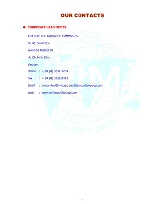 OUR CONTACTS 
22 
CORPORATE HEAD OFFICE 
AIM CONTROL GROUP OF COMPANIES 
No 45, Street 03, 
Ward 04, District 03 
Ho Chi Minh City, 
Vietnam 
Phone : + 84 (8) 3832-7204 
Fax : + 84 (8) 3832-8393 
Email : aimcontrol@vnn.vn; ceo@aimcontrolgroup.com 
Web : www.aimcontrolgroup.com 
 
