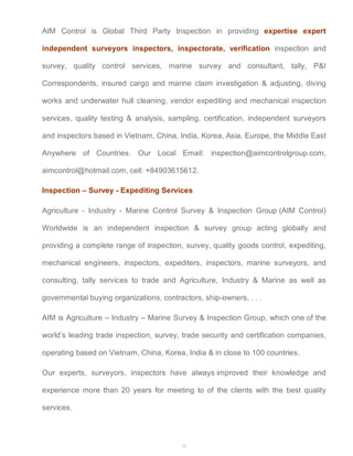 AIM Control is Global Third Party Inspection in providing expertise expert 
independent surveyors inspectors, inspectorate, verification inspection and 
survey, quality control services, marine survey and consultant, tally, P&I 
Correspondents, insured cargo and marine claim investigation & adjusting, diving 
works and underwater hull cleaning, vendor expediting and mechanical inspection 
services, quality testing & analysis, sampling, certification, independent surveyors 
and inspectors based in Vietnam, China, India, Korea, Asia, Europe, the Middle East 
Anywhere of Countries. Our Local Email: inspection@aimcontrolgroup.com, 
aimcontrol@hotmail.com, cell: +84903615612. 
Inspection – Survey - Expediting Services 
Agriculture - Industry - Marine Control Survey & Inspection Group (AIM Control) 
Worldwide is an independent inspection & survey group acting globally and 
providing a complete range of inspection, survey, quality goods control, expediting, 
mechanical engineers, inspectors, expediters, inspectors, marine surveyors, and 
consulting, tally services to trade and Agriculture, Industry & Marine as well as 
governmental buying organizations, contractors, ship-owners, . . . 
AIM is Agriculture – Industry – Marine Survey & Inspection Group, which one of the 
world’s leading trade inspection, survey, trade security and certification companies, 
operating based on Vietnam, China, Korea, India & in close to 100 countries. 
Our experts, surveyors, inspectors have always improved their knowledge and 
experience more than 20 years for meeting to of the clients with the best quality 
services. 
24 
 