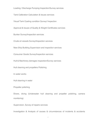 Loading / Discharge Pumping Inspection/Survey services 
Tank Calibration Calculation & Issues services 
Visual Tank Coating condition Survey/ Inspection 
Approval & Issues of Quality & Weight Certificates services 
27 
Bunker Survey/Inspection services 
Crude oil vessels Survey/Inspection services 
New Ship Building Supervision and inspection services 
Consumer Goods Survey/Inspection services 
Hull & Machinery damages inspection/Survey services 
Hull cleaning and propellers Polishing 
In water works 
Hull cleaning in water 
Propeller polishing 
Divers, diving (Underwater hull cleaning and propeller polishing, camera 
monitoring) 
Supervision, Survey of repairs services 
Investigation & Analysis of causes & circumstances of incidents & accidents 
 