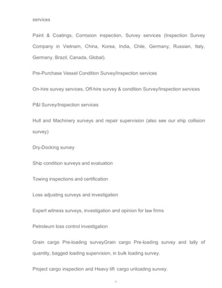 28 
services 
Paint & Coatings, Corrosion inspection, Survey services (Inspection Survey 
Company in Vietnam, China, Korea, India, Chile, Germany, Russian, Italy, 
Germany, Brazil, Canada, Global). 
Pre-Purchase Vessel Condition Survey/Inspection services 
On-hire survey services, Off-hire survey & condition Survey/Inspection services 
P&I Survey/Inspection services 
Hull and Machinery surveys and repair supervision (also see our ship collision 
survey) 
Dry-Docking survey 
Ship condition surveys and evaluation 
Towing inspections and certification 
Loss adjusting surveys and investigation 
Expert witness surveys, investigation and opinion for law firms 
Petroleum loss control investigation 
Grain cargo Pre-loading surveyGrain cargo Pre-loading survey and tally of 
quantity, bagged loading supervision, in bulk loading survey. 
Project cargo inspection and Heavy lift cargo unloading survey. 
 