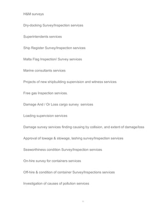 29 
H&M surveys 
Dry-docking Survey/Inspection services 
Superintendents services 
Ship Register Survey/Inspection services 
Malta Flag Inspection/ Survey services 
Marine consultants services 
Projects of new shipbuilding supervision and witness services 
Free gas Inspection services. 
Damage And / Or Loss cargo survey services 
Loading supervision services 
Damage survey services finding causing by collision, and extent of damage/loss 
Approval of towage & stowage, lashing survey/Inspection services 
Seaworthiness condition Survey/Inspection services 
On-hire survey for containers services 
Off-hire & condition of container Survey/Inspections services 
Investigation of causes of pollution services 
 