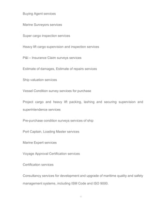 32 
Buying Agent services 
Marine Surveyors services 
Super cargo inspection services 
Heavy lift cargo supervision and inspection services 
P&I – Insurance Claim surveys services 
Estimate of damages, Estimate of repairs services 
Ship valuation services 
Vessel Condition survey services for purchase 
Project cargo and heavy lift packing, lashing and securing supervision and 
superintendence services 
Pre-purchase condition surveys services of ship 
Port Captain, Loading Master services 
Marine Expert services 
Voyage Approval Certification services 
Certification services 
Consultancy services for development and upgrade of maritime quality and safety 
management systems, including ISM Code and ISO 9000. 
 