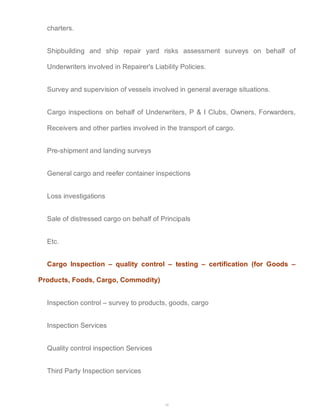 34 
charters. 
Shipbuilding and ship repair yard risks assessment surveys on behalf of 
Underwriters involved in Repairer's Liability Policies. 
Survey and supervision of vessels involved in general average situations. 
Cargo inspections on behalf of Underwriters, P & I Clubs, Owners, Forwarders, 
Receivers and other parties involved in the transport of cargo. 
Pre-shipment and landing surveys 
General cargo and reefer container inspections 
Loss investigations 
Sale of distressed cargo on behalf of Principals 
Etc. 
Cargo Inspection – quality control – testing – certification (for Goods – 
Products, Foods, Cargo, Commodity) 
Inspection control – survey to products, goods, cargo 
Inspection Services 
Quality control inspection Services 
Third Party Inspection services 
 